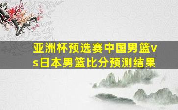 亚洲杯预选赛中国男篮vs日本男篮比分预测结果