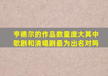 亨德尔的作品数量庞大其中歌剧和清唱剧最为出名对吗