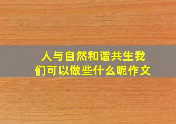 人与自然和谐共生我们可以做些什么呢作文