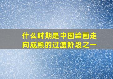 什么时期是中国绘画走向成熟的过渡阶段之一