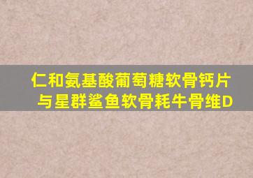 仁和氨基酸葡萄糖软骨钙片与星群鲨鱼软骨耗牛骨维D