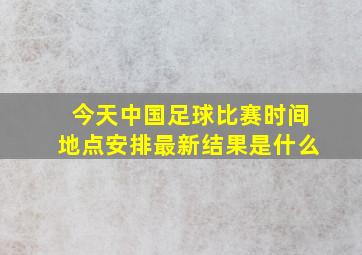 今天中国足球比赛时间地点安排最新结果是什么