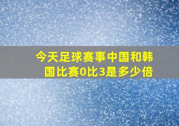 今天足球赛事中国和韩国比赛0比3是多少倍