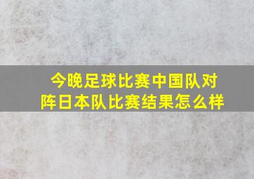 今晚足球比赛中国队对阵日本队比赛结果怎么样