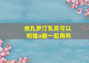 他扎罗汀乳膏可以和维a酸一起用吗