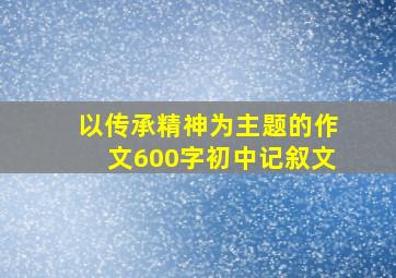 以传承精神为主题的作文600字初中记叙文