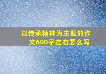 以传承精神为主题的作文600字左右怎么写