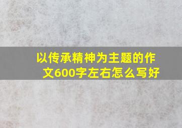 以传承精神为主题的作文600字左右怎么写好