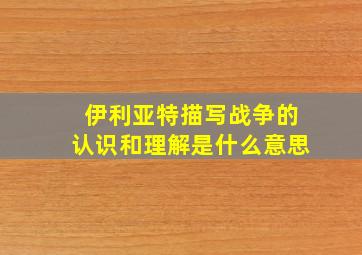 伊利亚特描写战争的认识和理解是什么意思