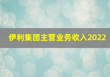 伊利集团主营业务收入2022