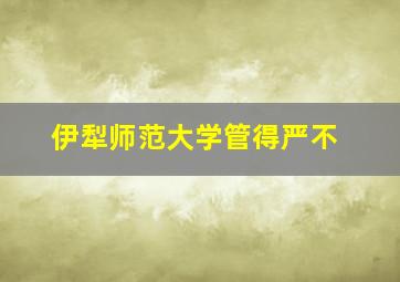 伊犁师范大学管得严不