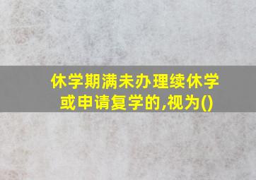 休学期满未办理续休学或申请复学的,视为()