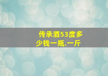 传承酒53度多少钱一瓶.一斤