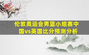 伦敦奥运会男篮小组赛中国vs英国比分预测分析