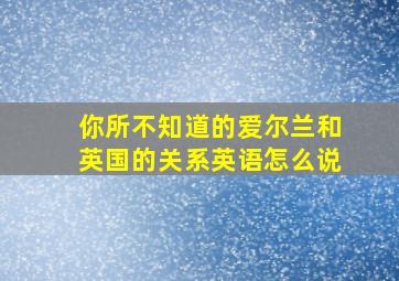 你所不知道的爱尔兰和英国的关系英语怎么说