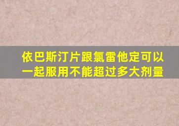 依巴斯汀片跟氯雷他定可以一起服用不能超过多大剂量