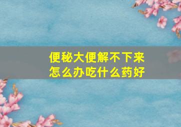 便秘大便解不下来怎么办吃什么药好