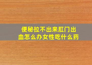 便秘拉不出来肛门出血怎么办女性吃什么药