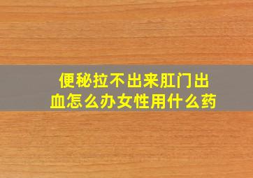 便秘拉不出来肛门出血怎么办女性用什么药