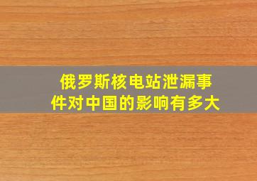 俄罗斯核电站泄漏事件对中国的影响有多大