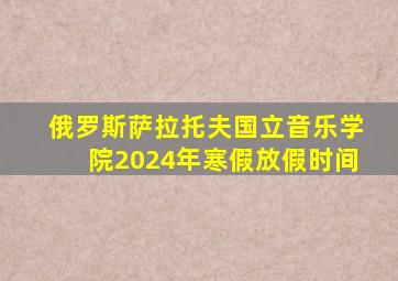 俄罗斯萨拉托夫国立音乐学院2024年寒假放假时间