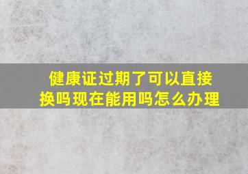 健康证过期了可以直接换吗现在能用吗怎么办理