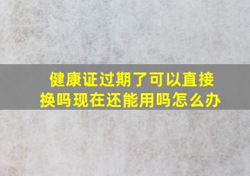 健康证过期了可以直接换吗现在还能用吗怎么办