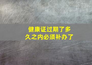 健康证过期了多久之内必须补办了