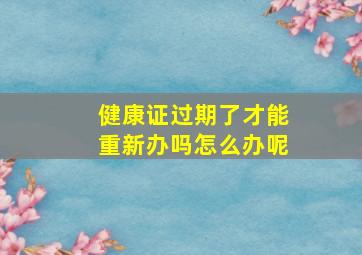 健康证过期了才能重新办吗怎么办呢