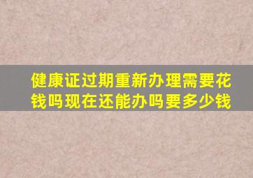 健康证过期重新办理需要花钱吗现在还能办吗要多少钱