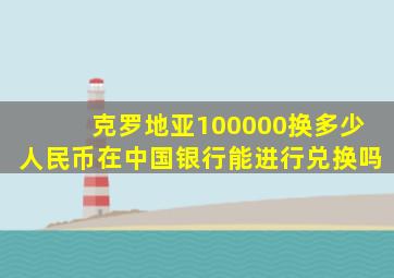 克罗地亚100000换多少人民币在中国银行能进行兑换吗