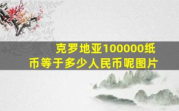 克罗地亚100000纸币等于多少人民币呢图片