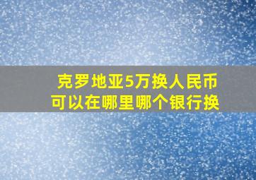 克罗地亚5万换人民币可以在哪里哪个银行换