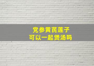 党参黄芪莲子可以一起煲汤吗