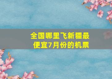 全国哪里飞新疆最便宜7月份的机票