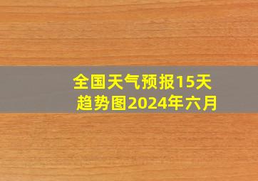 全国天气预报15天趋势图2024年六月