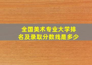 全国美术专业大学排名及录取分数线是多少