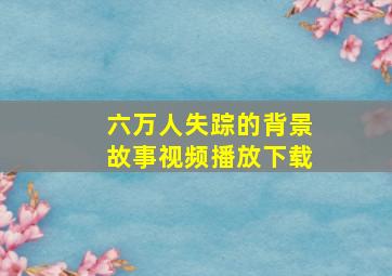 六万人失踪的背景故事视频播放下载