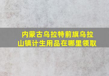 内蒙古乌拉特前旗乌拉山镇计生用品在哪里领取