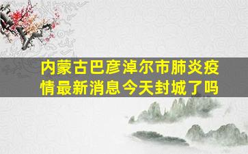 内蒙古巴彦淖尔市肺炎疫情最新消息今天封城了吗