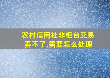 农村信用社非柜台交易弄不了,需要怎么处理