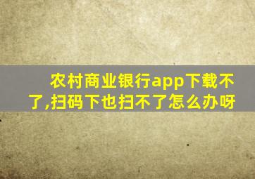 农村商业银行app下载不了,扫码下也扫不了怎么办呀