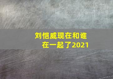 刘恺威现在和谁在一起了2021