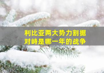 利比亚两大势力割据对峙是哪一年的战争