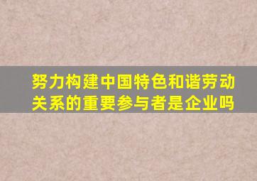 努力构建中国特色和谐劳动关系的重要参与者是企业吗