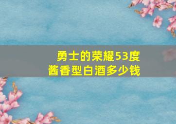 勇士的荣耀53度酱香型白酒多少钱