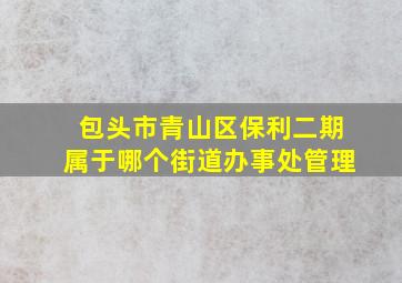 包头市青山区保利二期属于哪个街道办事处管理