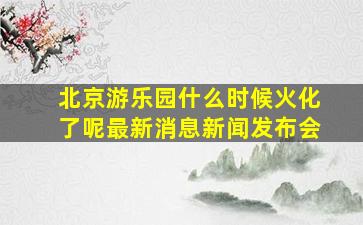 北京游乐园什么时候火化了呢最新消息新闻发布会