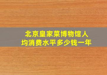 北京皇家菜博物馆人均消费水平多少钱一年