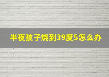 半夜孩子烧到39度5怎么办